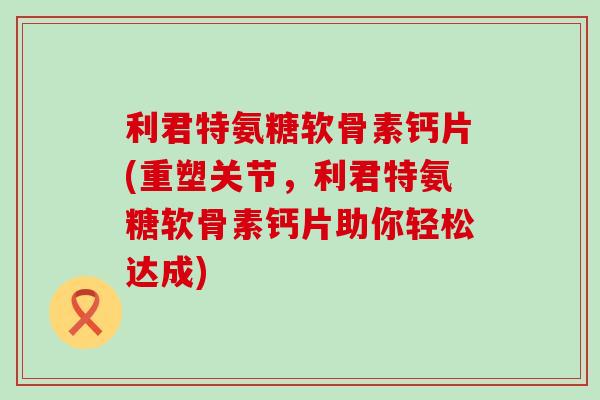 利君特氨糖软骨素钙片(重塑关节,利君特氨糖软骨素钙片助你轻松达成) 利君特氨糖软骨素钙片(重塑关节,利君特氨糖软骨素钙片助你轻松达成)