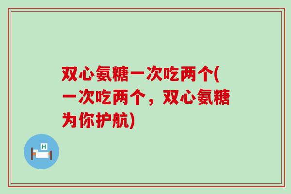 双心氨糖一次吃两个(一次吃两个,双心氨糖为你护航) 双心氨糖一次吃两个(一次吃两个,双心氨糖为你护航)