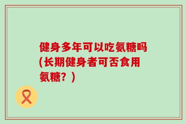 健身多年可以吃氨糖吗(长期健身者可否食用氨糖?) 健身多年可以吃氨糖吗(长期健身者可否食用氨糖?)