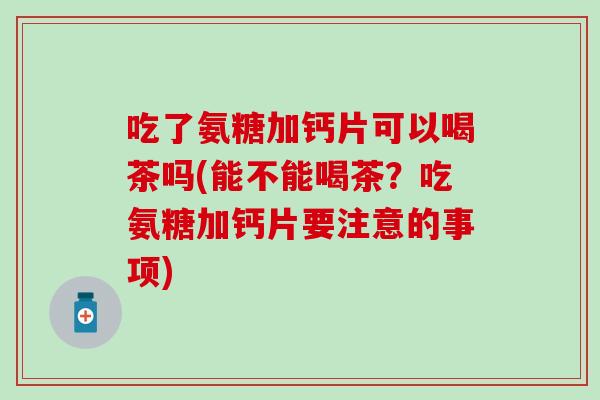 吃了氨糖加钙片可以喝茶吗(能不能喝茶?吃氨糖加钙片要注意的事项) 吃了氨糖加钙片可以喝茶吗(能不能喝茶?吃氨糖加钙片要注意的事项)