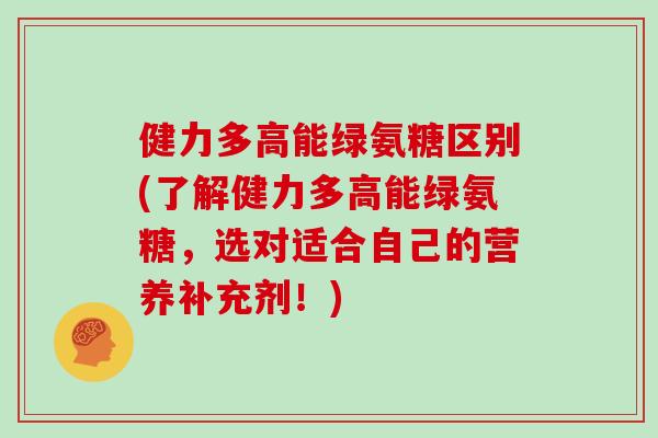 健力多高能绿氨糖区别(了解健力多高能绿氨糖，选对适合自己的营养补充剂！)