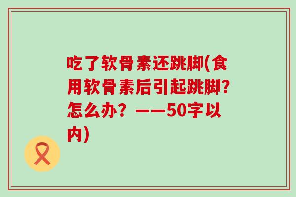 吃了软骨素还跳脚(食用软骨素后引起跳脚?怎么办?——50字以内) 吃了软骨素还跳脚(食用软骨素后引起跳脚?怎么办?——50字以内)