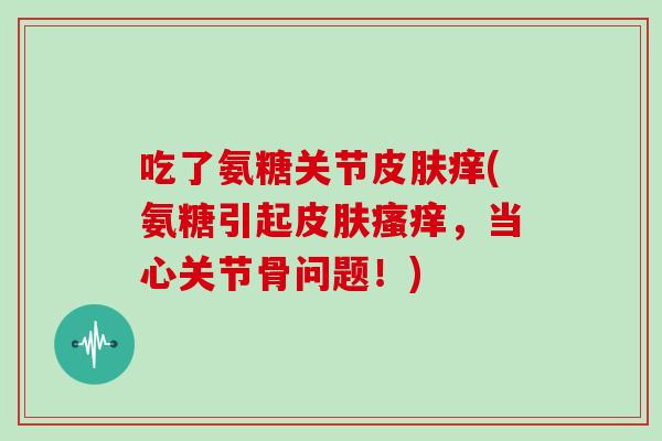 吃了氨糖关节痒(氨糖引起,当心关节骨问题!) 吃了氨糖关节痒(氨糖引起,当心关节骨问题!)