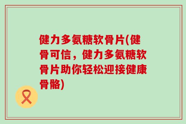 健力多氨糖软骨片(健骨可信，健力多氨糖软骨片助你轻松迎接健康骨骼)