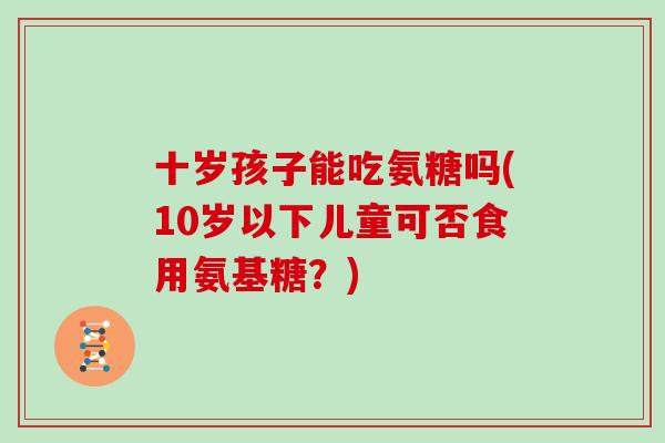 十岁孩子能吃氨糖吗(10岁以下儿童可否食用氨基糖?) 十岁孩子能吃氨糖吗(10岁以下儿童可否食用氨基糖?)