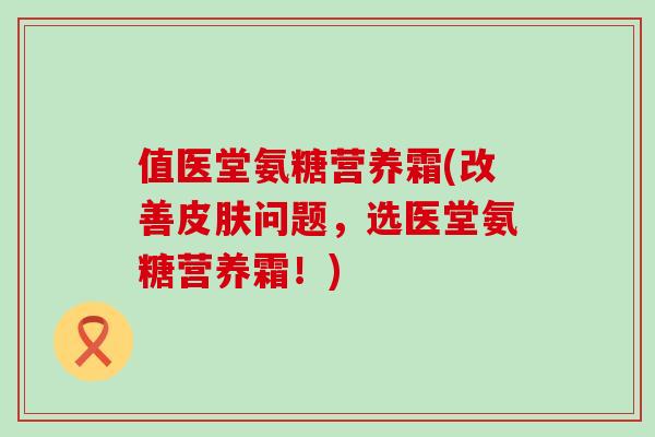 值医堂氨糖营养霜(改善问题,选医堂氨糖营养霜!) 值医堂氨糖营养霜(改善问题,选医堂氨糖营养霜!)