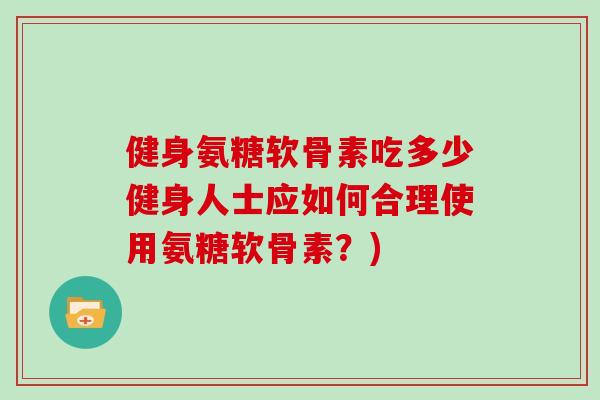 健身氨糖软骨素吃多少健身人士应如何合理使用氨糖软骨素?) 健身氨糖软骨素吃多少健身人士应如何合理使用氨糖软骨素?)