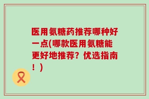 医用氨糖药推荐哪种好一点(哪款医用氨糖能更好地推荐?优选指南!) 医用氨糖药推荐哪种好一点(哪款医用氨糖能更好地推荐?优选指南!)