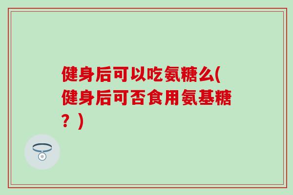 健身后可以吃氨糖么(健身后可否食用氨基糖？)