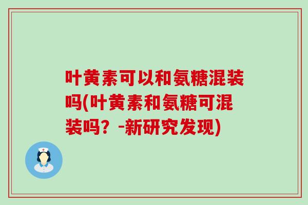 叶黄素可以和氨糖混装吗(叶黄素和氨糖可混装吗？-新研究发现)