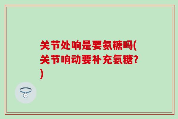 关节处响是要氨糖吗(关节响动要补充氨糖?) 关节处响是要氨糖吗(关节响动要补充氨糖?)