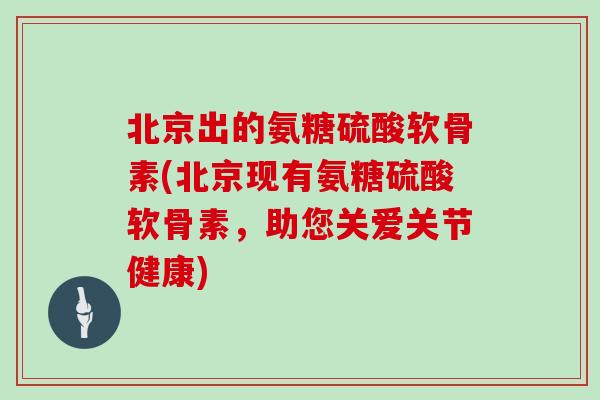 北京出的氨糖硫酸软骨素(北京现有氨糖硫酸软骨素，助您关爱关节健康)