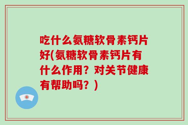 吃什么氨糖软骨素钙片好(氨糖软骨素钙片有什么作用?对关节健康有帮助吗?) 吃什么氨糖软骨素钙片好(氨糖软骨素钙片有什么作用?对关节健康有帮助吗?)
