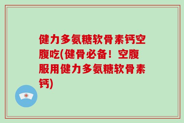 健力多氨糖软骨素钙空腹吃(健骨必备！空腹服用健力多氨糖软骨素钙)