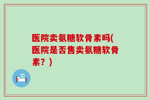 医院卖氨糖软骨素吗(医院是否售卖氨糖软骨素?) 医院卖氨糖软骨素吗(医院是否售卖氨糖软骨素?)