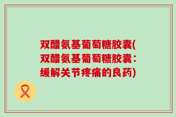 双醋氨基葡萄糖胶囊(双醋氨基葡萄糖胶囊:缓解关节的良药) 双醋氨基葡萄糖胶囊(双醋氨基葡萄糖胶囊:缓解关节的良药)