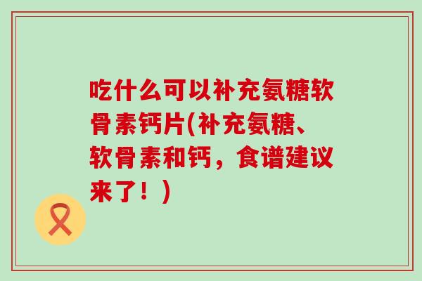 吃什么可以补充氨糖软骨素钙片(补充氨糖、软骨素和钙,食谱建议来了!) 吃什么可以补充氨糖软骨素钙片(补充氨糖、软骨素和钙,食谱建议来了!)