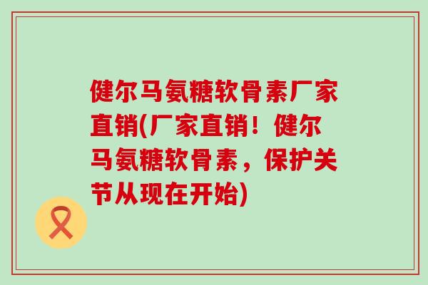健尔马氨糖软骨素厂家直销(厂家直销!健尔马氨糖软骨素,保护关节从现在开始) 健尔马氨糖软骨素厂家直销(厂家直销!健尔马氨糖软骨素,保护关节从现在开始)