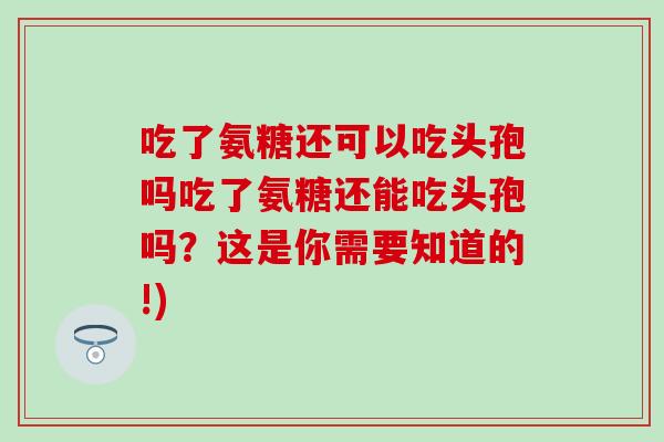 吃了氨糖还可以吃头孢吗吃了氨糖还能吃头孢吗?这是你需要知道的!) 吃了氨糖还可以吃头孢吗吃了氨糖还能吃头孢吗?这是你需要知道的!)