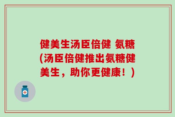 健美生汤臣倍健 氨糖(汤臣倍健推出氨糖健美生,助你更健康!) 健美生汤臣倍健 氨糖(汤臣倍健推出氨糖健美生,助你更健康!)