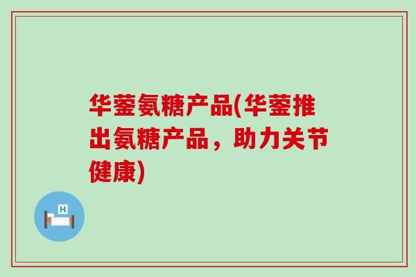 华蓥氨糖产品(华蓥推出氨糖产品,助力关节健康) 华蓥氨糖产品(华蓥推出氨糖产品,助力关节健康)