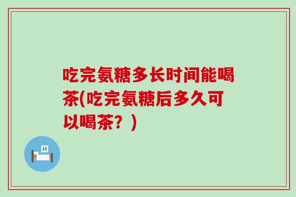 吃完氨糖多长时间能喝茶(吃完氨糖后多久可以喝茶？)