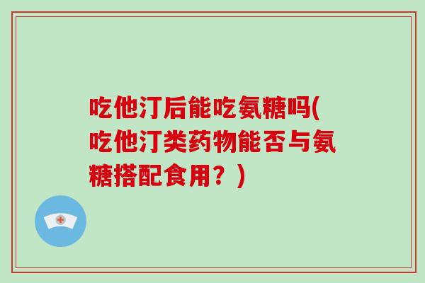 吃他汀后能吃氨糖吗(吃他汀类能否与氨糖搭配食用？)