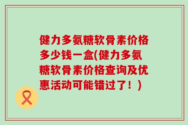 健力多氨糖软骨素价格多少钱一盒(健力多氨糖软骨素价格查询及优惠活动可能错过了！)