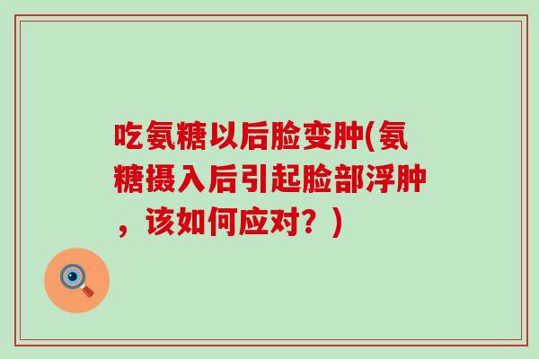 吃氨糖以后脸变肿(氨糖摄入后引起脸部浮肿,该如何应对?) 吃氨糖以后脸变肿(氨糖摄入后引起脸部浮肿,该如何应对?)