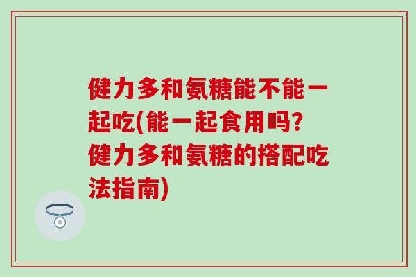 健力多和氨糖能不能一起吃(能一起食用吗?健力多和氨糖的搭配吃法指南) 健力多和氨糖能不能一起吃(能一起食用吗?健力多和氨糖的搭配吃法指南)