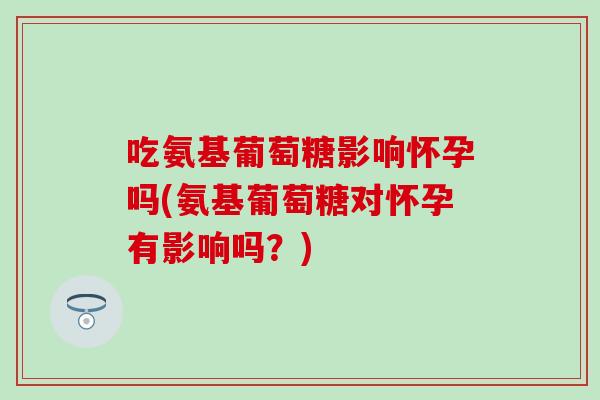 吃氨基葡萄糖影响怀孕吗(氨基葡萄糖对怀孕有影响吗?) 吃氨基葡萄糖影响怀孕吗(氨基葡萄糖对怀孕有影响吗?)