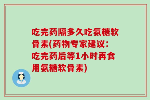 吃完药隔多久吃氨糖软骨素(专家建议:吃完药后等1小时再食用氨糖软骨素) 吃完药隔多久吃氨糖软骨素(专家建议:吃完药后等1小时再食用氨糖软骨素)