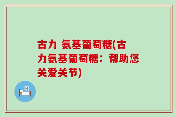 古力 氨基葡萄糖(古力氨基葡萄糖：帮助您关爱关节)