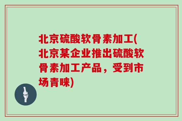 北京硫酸软骨素加工(北京某企业推出硫酸软骨素加工产品，受到市场青睐)