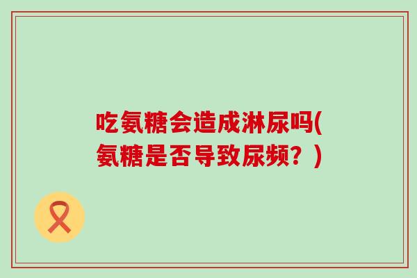 吃氨糖会造成淋尿吗(氨糖是否导致尿频?) 吃氨糖会造成淋尿吗(氨糖是否导致尿频?)