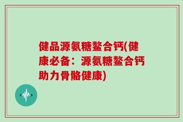健品源氨糖鳌合钙(健康必备:源氨糖鳌合钙助力骨骼健康) 健品源氨糖鳌合钙(健康必备:源氨糖鳌合钙助力骨骼健康)