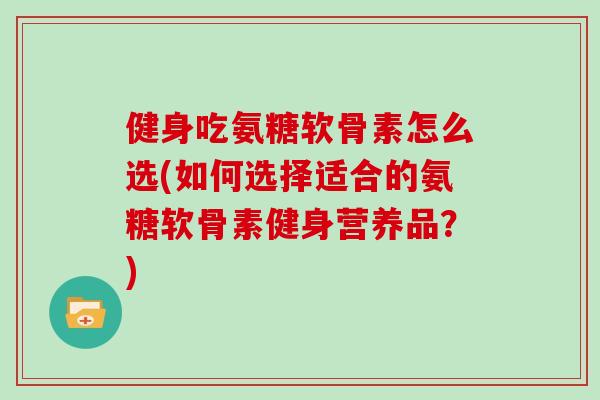 健身吃氨糖软骨素怎么选(如何选择适合的氨糖软骨素健身营养品?) 健身吃氨糖软骨素怎么选(如何选择适合的氨糖软骨素健身营养品?)