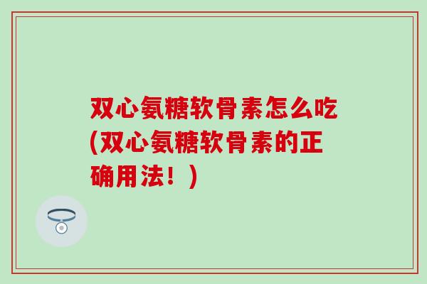 双心氨糖软骨素怎么吃(双心氨糖软骨素的正确用法!) 双心氨糖软骨素怎么吃(双心氨糖软骨素的正确用法!)
