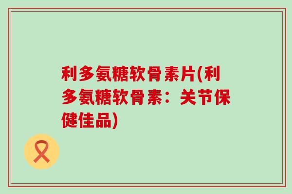 利多氨糖软骨素片(利多氨糖软骨素：关节保健佳品)