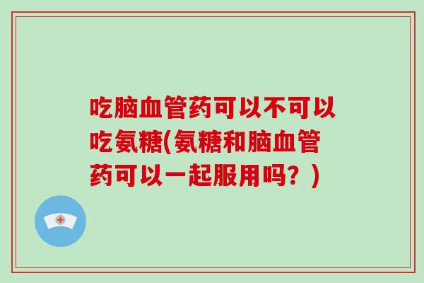 吃脑药可以不可以吃氨糖(氨糖和脑药可以一起服用吗？)