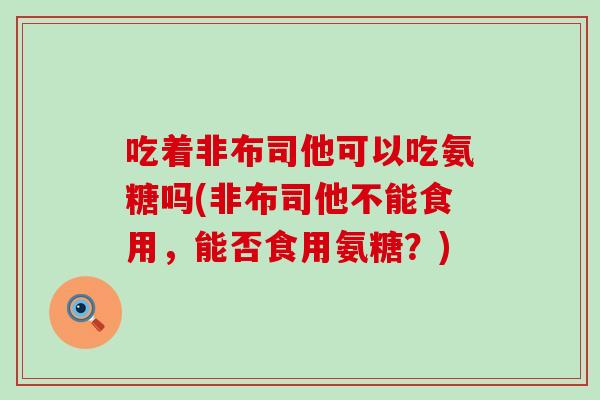 吃着非布司他可以吃氨糖吗(非布司他不能食用,能否食用氨糖?) 吃着非布司他可以吃氨糖吗(非布司他不能食用,能否食用氨糖?)