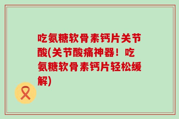 吃氨糖软骨素钙片关节酸(关节酸痛神器！吃氨糖软骨素钙片轻松缓解)