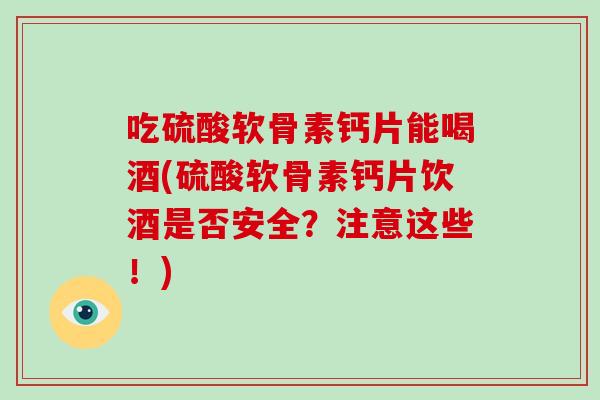 吃硫酸软骨素钙片能喝酒(硫酸软骨素钙片饮酒是否安全?注意这些!) 吃硫酸软骨素钙片能喝酒(硫酸软骨素钙片饮酒是否安全?注意这些!)
