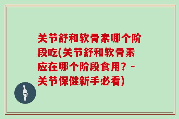 关节舒和软骨素哪个阶段吃(关节舒和软骨素应在哪个阶段食用？-关节保健新手必看)