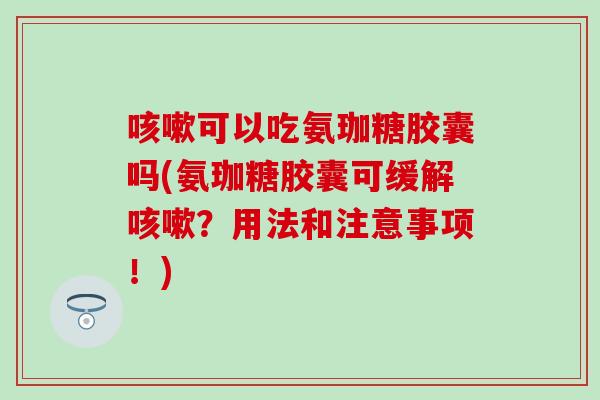 可以吃氨珈糖胶囊吗(氨珈糖胶囊可缓解?用法和注意事项!) 可以吃氨珈糖胶囊吗(氨珈糖胶囊可缓解?用法和注意事项!)