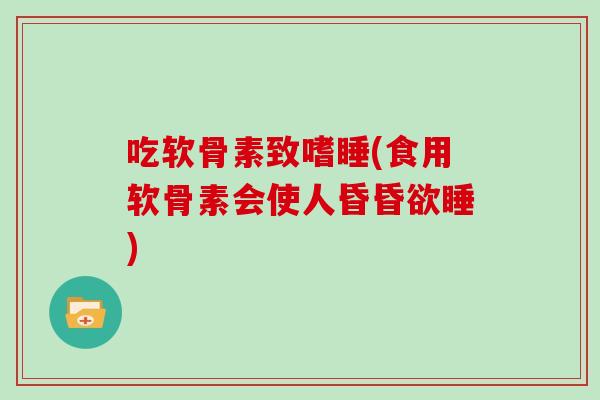 吃软骨素致嗜睡(食用软骨素会使人昏昏欲睡)