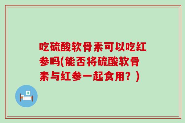 吃硫酸软骨素可以吃红参吗(能否将硫酸软骨素与红参一起食用?) 吃硫酸软骨素可以吃红参吗(能否将硫酸软骨素与红参一起食用?)