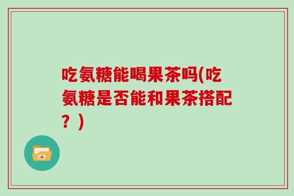 吃氨糖能喝果茶吗(吃氨糖是否能和果茶搭配?) 吃氨糖能喝果茶吗(吃氨糖是否能和果茶搭配?)