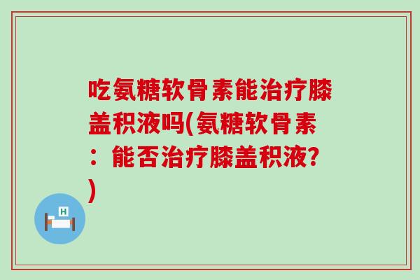吃氨糖软骨素能膝盖积液吗(氨糖软骨素：能否膝盖积液？)