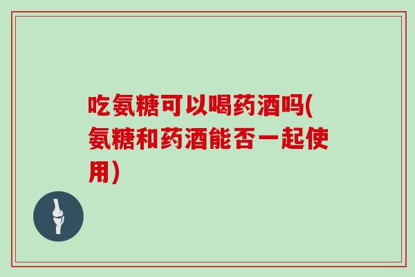 吃氨糖可以喝药酒吗(氨糖和药酒能否一起使用)